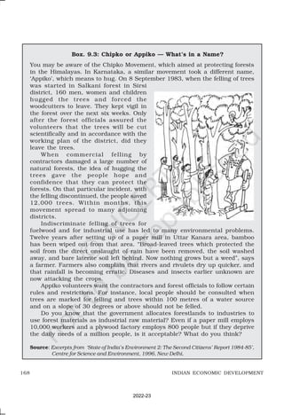 168 INDIAN ECONOMIC DEVELOPMENT
Box. 9.3: Chipko or Appiko — What’s in a Name?
You may be aware of the Chipko Movement, which aimed at protecting forests
in the Himalayas. In Karnataka, a similar movement took a different name,
‘Appiko’, which means to hug. On 8 September 1983, when the felling of trees
was started in Salkani forest in Sirsi
district, 160 men, women and children
hugged the trees and forced the
woodcutters to leave. They kept vigil in
the forest over the next six weeks. Only
after the forest officials assured the
volunteers that the trees will be cut
scientifically and in accordance with the
working plan of the district, did they
leave the trees.
When commercial felling by
contractors damaged a large number of
natural forests, the idea of hugging the
trees gave the people hope and
confidence that they can protect the
forests. On that particular incident, with
the felling discontinued, the people saved
12,000 trees. Within months, this
movement spread to many adjoining
districts.
Indiscriminate felling of trees for
fuelwood and for industrial use has led to many environmental problems.
Twelve years after setting up of a paper mill in Uttar Kanara area, bamboo
has been wiped out from that area. “Broad-leaved trees which protected the
soil from the direct onslaught of rain have been removed, the soil washed
away, and bare laterite soil left behind. Now nothing grows but a weed”, says
a farmer. Farmers also complain that rivers and rivulets dry up quicker, and
that rainfall is becoming erratic. Diseases and insects earlier unknown are
now attacking the crops.
Appiko volunteers want the contractors and forest officials to follow certain
rules and restrictions. For instance, local people should be consulted when
trees are marked for felling and trees within 100 metres of a water source
and on a slope of 30 degrees or above should not be felled.
Do you know that the government allocates forestlands to industries to
use forest materials as industrial raw material? Even if a paper mill employs
10,000 workers and a plywood factory employs 800 people but if they deprive
the daily needs of a million people, is it acceptable? What do you think?
Source: Excerpts from ‘State of India’s Environment 2: The Second Citizens’ Report 1984-85’,
Centre for Science and Environment, 1996, New Delhi.
2022-23
 