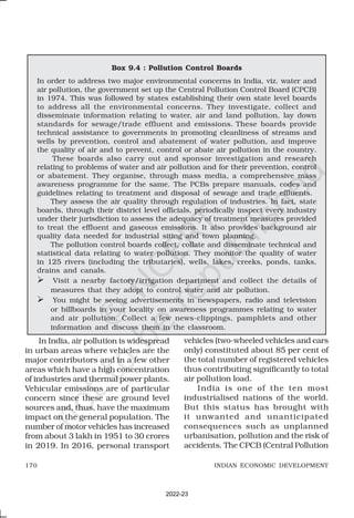 170 INDIAN ECONOMIC DEVELOPMENT
Box 9.4 : Pollution Control Boards
In order to address two major environmental concerns in India, viz. water and
air pollution, the government set up the Central Pollution Control Board (CPCB)
in 1974. This was followed by states establishing their own state level boards
to address all the environmental concerns. They investigate, collect and
disseminate information relating to water, air and land pollution, lay down
standards for sewage/trade effluent and emissions. These boards provide
technical assistance to governments in promoting cleanliness of streams and
wells by prevention, control and abatement of water pollution, and improve
the quality of air and to prevent, control or abate air pollution in the country.
These boards also carry out and sponsor investigation and research
relating to problems of water and air pollution and for their prevention, control
or abatement. They organise, through mass media, a comprehensive mass
awareness programme for the same. The PCBs prepare manuals, codes and
guidelines relating to treatment and disposal of sewage and trade effluents.
They assess the air quality through regulation of industries. In fact, state
boards, through their district level officials, periodically inspect every industry
under their jurisdiction to assess the adequacy of treatment measures provided
to treat the effluent and gaseous emissions. It also provides background air
quality data needed for industrial siting and town planning.
The pollution control boards collect, collate and disseminate technical and
statistical data relating to water pollution. They monitor the quality of water
in 125 rivers (including the tributaries), wells, lakes, creeks, ponds, tanks,
drains and canals.
 Visit a nearby factory/irrigation department and collect the details of
measures that they adopt to control water and air pollution.
 You might be seeing advertisements in newspapers, radio and television
or billboards in your locality on awareness programmes relating to water
and air pollution. Collect a few news-clippings, pamphlets and other
information and discuss them in the classroom.
In India, air pollution is widespread
in urban areas where vehicles are the
major contributors and in a few other
areas which have a high concentration
of industries and thermal power plants.
Vehicular emissions are of particular
concern since these are ground level
sources and, thus, have the maximum
impact on the general population. The
number of motor vehicles has increased
from about 3 lakh in 1951 to 30 crores
in 2019. In 2016, personal transport
vehicles (two-wheeled vehicles and cars
only) constituted about 85 per cent of
the total number of registered vehicles
thus contributing significantly to total
air pollution load.
India is one of the ten most
industrialised nations of the world.
But this status has brought with
it unwanted and unanticipated
consequences such as unplanned
urbanisation, pollution and the risk of
accidents. The CPCB (Central Pollution
2022-23
 