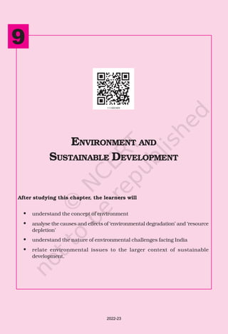 162 INDIAN ECONOMIC DEVELOPMENT
After studying this chapter, the learners will
• understand the concept of environment
• analyse the causes and effects of ‘environmental degradation’ and ‘resource
depletion’
• understand the nature of environmental challenges facing India
• relate environmental issues to the larger context of sustainable
development.
ENVIRONMENT AND
SUSTAINABLE DEVELOPMENT
9
2022-23
 