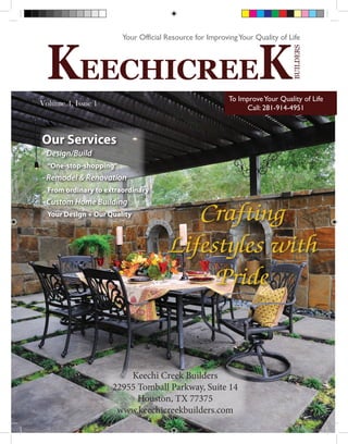 To Improve Your Quality of Life
        Volume 4, Issue 1
                                                                 Call: 281-914-4951



          Our Services
          - Design/Build
             “One-stop-shopping”
          - Remodel & Renovation
             From ordinary to extraordinary
          - Custom Home Building
             Your Design + Our Quality
                                                 Crafting
                                              Lifestyles with
                                                   Pride


                                    Keechi Creek Builders
                                22955 Tomball Parkway, Suite 14
                                      Houston, TX 77375
                                 www.keechicreekbuilders.com
Keechi_mag.indd 1                                                               3/18/2011 8:28:27 PM
 