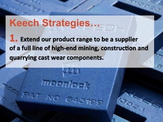 1.	
 Extend	
 our	
 product	
 range	
 to	
 be	
 a	
 supplier	
 	
 
of	
 a	
 full	
 line	
 of	
 high-­‐end	
 mining,	
 construcFon	
 and	
 
quarrying	
 cast	
 wear	
 components.	
 
	
 
Keech Strategies…
 