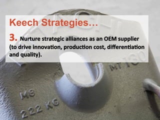 3.	
 Nurture	
 strategic	
 alliances	
 as	
 an	
 OEM	
 supplier	
 	
 
(to	
 drive	
 innovaFon,	
 producFon	
 cost,	
 diﬀerenFaFon	
 
and	
 quality).	
 
	
 
	
 
	
 
Keech Strategies…
 