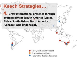 4.	
 Grow	
 internaFonal	
 presence	
 through	
 
overseas	
 oﬃces	
 (South	
 America	
 (Chile),	
 	
 
Africa	
 (South	
 Africa),	
 North	
 America	
 	
 
(Canada),	
 Asia	
 (Indonesia).	
 
	
 
	
 
Keech Strategies…
 