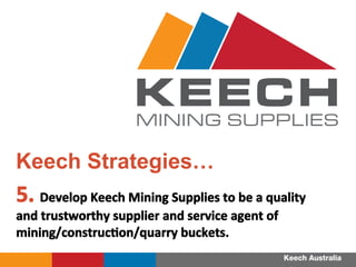 5.	
 Develop	
 Keech	
 Mining	
 Supplies	
 to	
 be	
 a	
 quality	
 
and	
 trustworthy	
 supplier	
 and	
 service	
 agent	
 of	
 
mining/construcFon/quarry	
 buckets.	
 
	
 
Keech Strategies…
MINING SUPPLIES
 