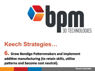 6.	
 Grow	
 Bendigo	
 Pa_ernmakers	
 and	
 implement	
 
addiFve	
 manufacturing	
 (to	
 retain	
 skills,	
 uFlise	
 
pa_erns	
 and	
 become	
 cost	
 neutral).	
 
	
 
Keech Strategies…
 