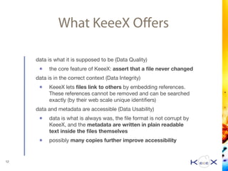 What KeeeX Oﬀers
data is what it is supposed to be (Data Quality) 

• the core feature of KeeeX: assert that a ﬁle never changed

data is in the correct context (Data Integrity) 

• KeeeX lets ﬁles link to others by embedding references.
These references cannot be removed and can be searched
exactly (by their web scale unique identiﬁers)

data and metadata are accessible (Data Usability) 

• data is what is always was, the ﬁle format is not corrupt by
KeeeX, and the metadata are written in plain readable
text inside the ﬁles themselves

• possibly many copies further improve accessibility
12
 