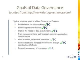 Goals of Data Governance
(quoted from http://www.datagovernance.com)
Typical universal goals of a Data Governance Program:

• Enable better decision-making

• Reduce operational friction

• Protect the needs of data stakeholders

• Train management and staﬀ to adopt common approaches
to data issues

• Build standard, repeatable processes

• Reduce costs and increase eﬀectiveness through
coordination of eﬀorts

• Ensure transparency of processes
13
 