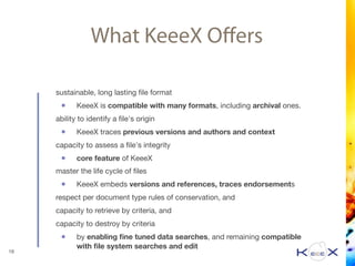What KeeeX Oﬀers
sustainable, long lasting ﬁle format

• KeeeX is compatible with many formats, including archival ones. 

ability to identify a ﬁle's origin 

• KeeeX traces previous versions and authors and context

capacity to assess a ﬁle's integrity

• core feature of KeeeX

master the life cycle of ﬁles

• KeeeX embeds versions and references, traces endorsements

respect per document type rules of conservation, and

capacity to retrieve by criteria, and

capacity to destroy by criteria

• by enabling ﬁne tuned data searches, and remaining compatible
with ﬁle system searches and edit
19
 