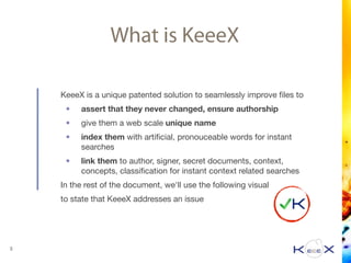 What is KeeeX
KeeeX is a unique patented solution to seamlessly improve ﬁles to

• assert that they never changed, ensure authorship
• give them a web scale unique name

• index them with artiﬁcial, pronouceable words for instant
searches

• link them to author, signer, secret documents, context,
concepts, classiﬁcation for instant context related searches

In the rest of the document, we'll use the following visual

to state that KeeeX addresses an issue

3
 