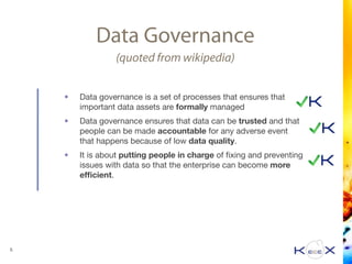 Data Governance
(quoted from wikipedia)
• Data governance is a set of processes that ensures that
important data assets are formally managed

• Data governance ensures that data can be trusted and that
people can be made accountable for any adverse event
that happens because of low data quality. 

• It is about putting people in charge of ﬁxing and preventing
issues with data so that the enterprise can become more
eﬃcient.
5
 