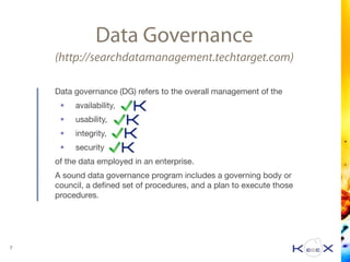 Data Governance
(http://searchdatamanagement.techtarget.com)
Data governance (DG) refers to the overall management of the 

• availability, 

• usability, 

• integrity,

• security 

of the data employed in an enterprise. 

A sound data governance program includes a governing body or
council, a deﬁned set of procedures, and a plan to execute those
procedures.
7
 