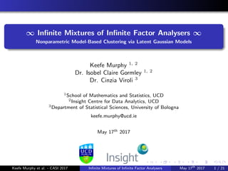 ∞ Inﬁnite Mixtures of Inﬁnite Factor Analysers ∞
Nonparametric Model-Based Clustering via Latent Gaussian Models
Keefe Murphy 1, 2
Dr. Isobel Claire Gormley 1, 2
Dr. Cinzia Viroli 3
1School of Mathematics and Statistics, UCD
2Insight Centre for Data Analytics, UCD
3Department of Statistical Sciences, University of Bologna
keefe.murphy@ucd.ie
May 17th 2017
Keefe Murphy et al. - CASI 2017 Inﬁnite Mixtures of Inﬁnite Factor Analysers May 17th
2017 1 / 21
 