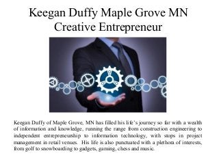 Keegan Duffy Maple Grove MN
Creative Entrepreneur
Keegan Duffy of Maple Grove, MN has filled his life’s journey so far with a wealth
of information and knowledge, running the range from construction engineering to
independent entrepreneurship to information technology, with stops in project
management in retail venues. His life is also punctuated with a plethora of interests,
from golf to snowboarding to gadgets, gaming, chess and music.
 