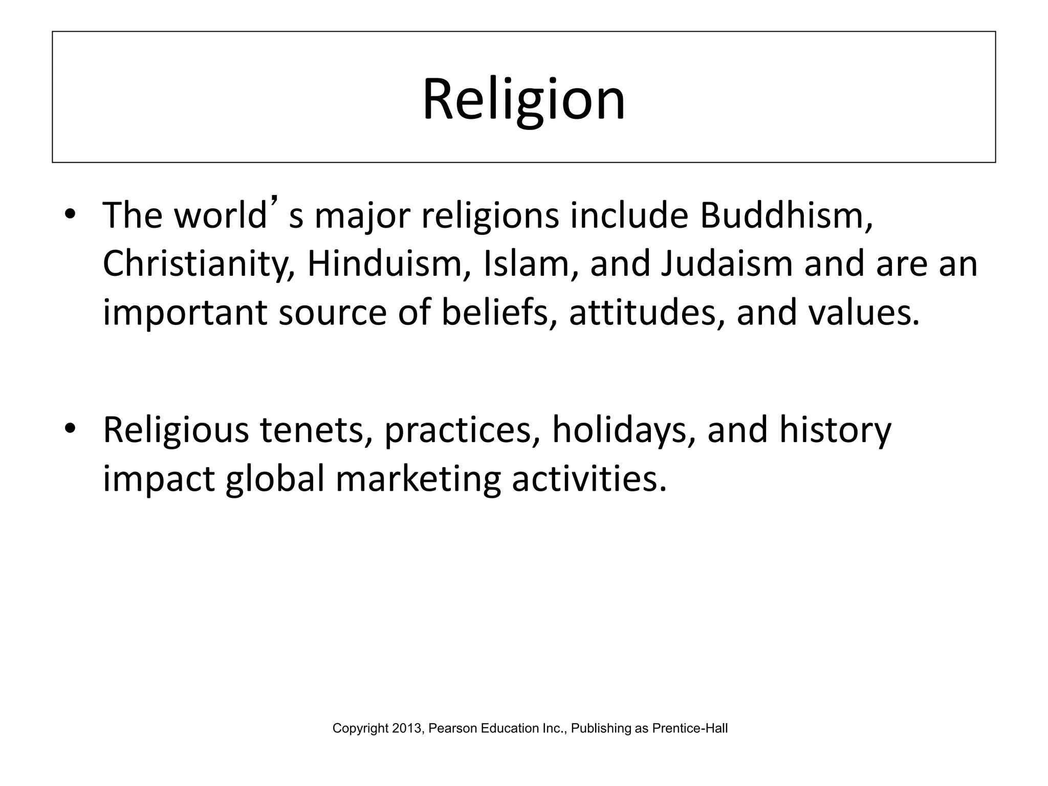 Religion
• The world’s major religions include Buddhism,
Christianity, Hinduism, Islam, and Judaism and are an
important source of beliefs, attitudes, and values.
• Religious tenets, practices, holidays, and history
impact global marketing activities.
Copyright 2013, Pearson Education Inc., Publishing as Prentice-Hall
 