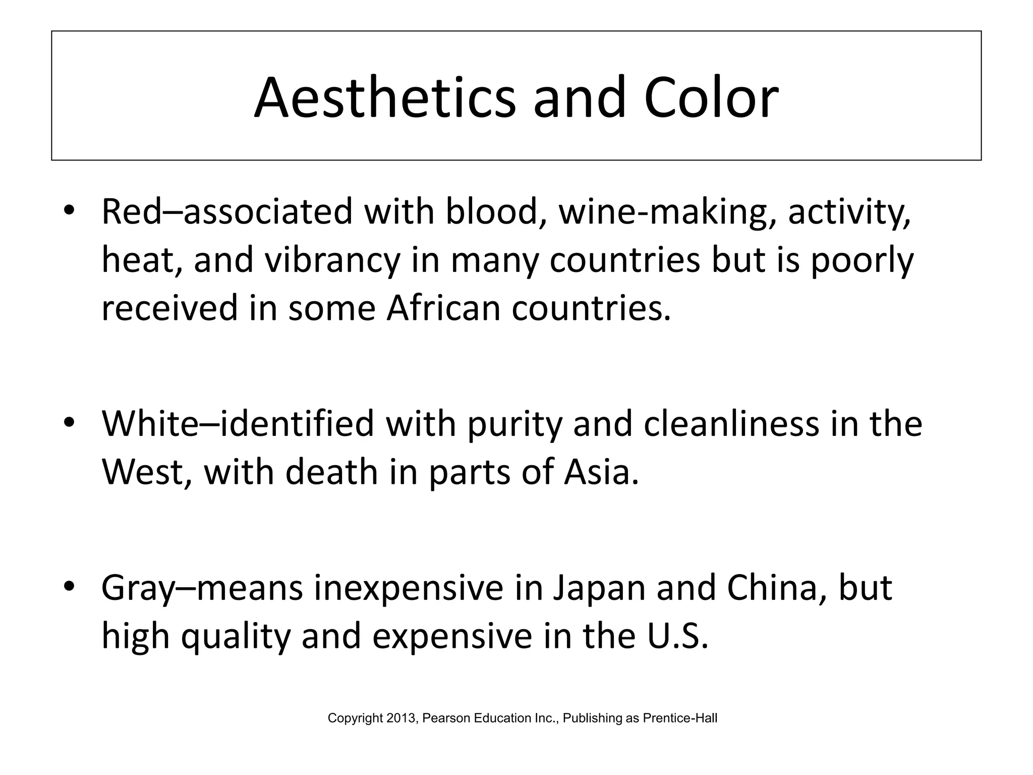 Aesthetics and Color
• Red–associated with blood, wine-making, activity,
heat, and vibrancy in many countries but is poorly
received in some African countries.
• White–identified with purity and cleanliness in the
West, with death in parts of Asia.
• Gray–means inexpensive in Japan and China, but
high quality and expensive in the U.S.
Copyright 2013, Pearson Education Inc., Publishing as Prentice-Hall
 