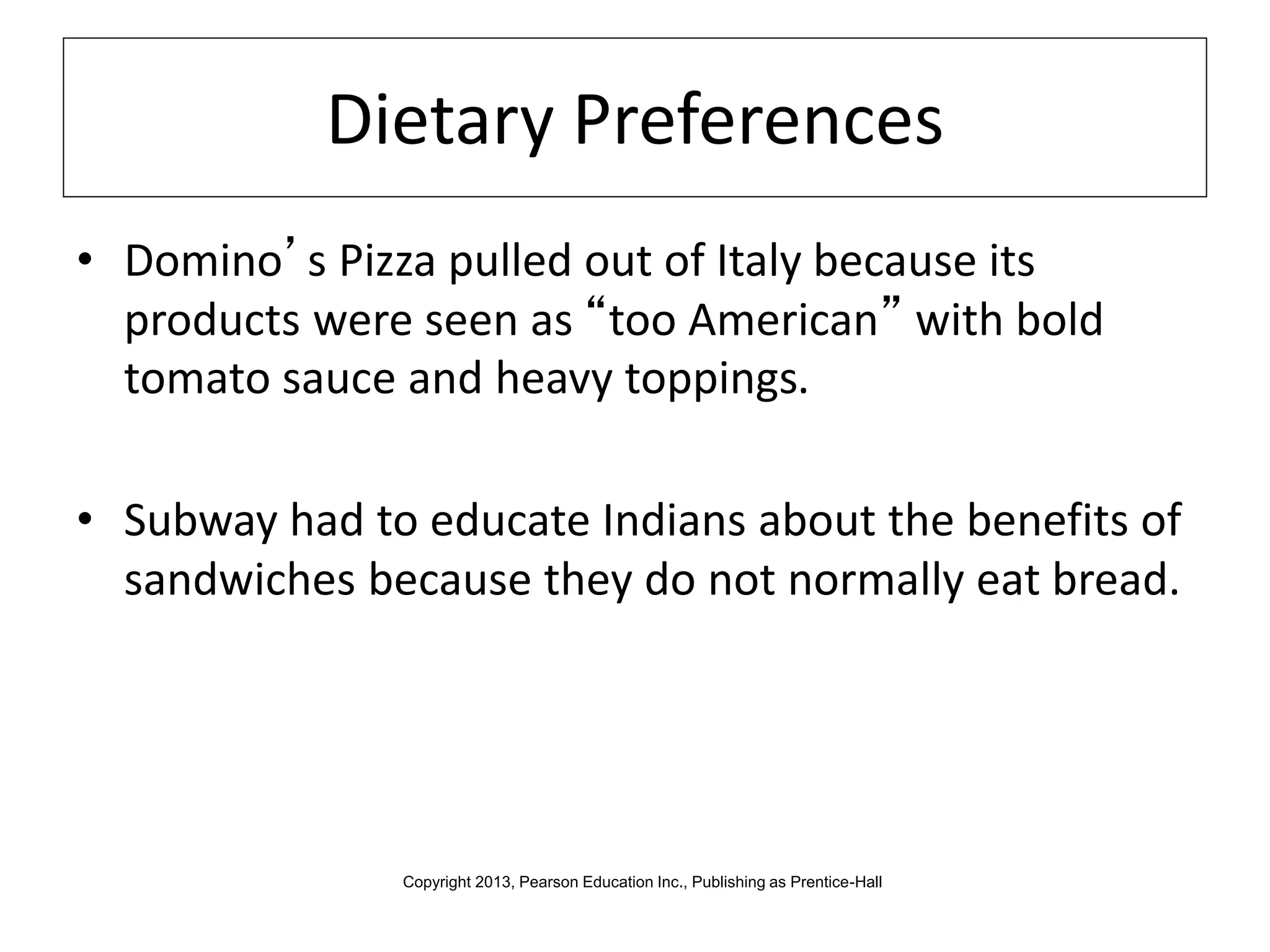 Dietary Preferences
• Domino’s Pizza pulled out of Italy because its
products were seen as “too American” with bold
tomato sauce and heavy toppings.
• Subway had to educate Indians about the benefits of
sandwiches because they do not normally eat bread.
Copyright 2013, Pearson Education Inc., Publishing as Prentice-Hall
 