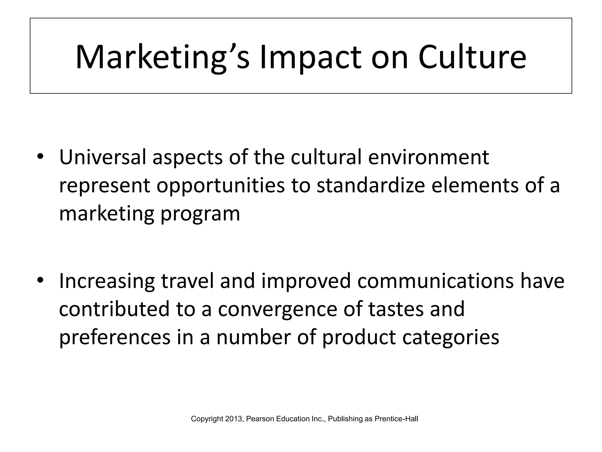 Marketing’s Impact on Culture
• Universal aspects of the cultural environment
represent opportunities to standardize elements of a
marketing program
• Increasing travel and improved communications have
contributed to a convergence of tastes and
preferences in a number of product categories
Copyright 2013, Pearson Education Inc., Publishing as Prentice-Hall
 