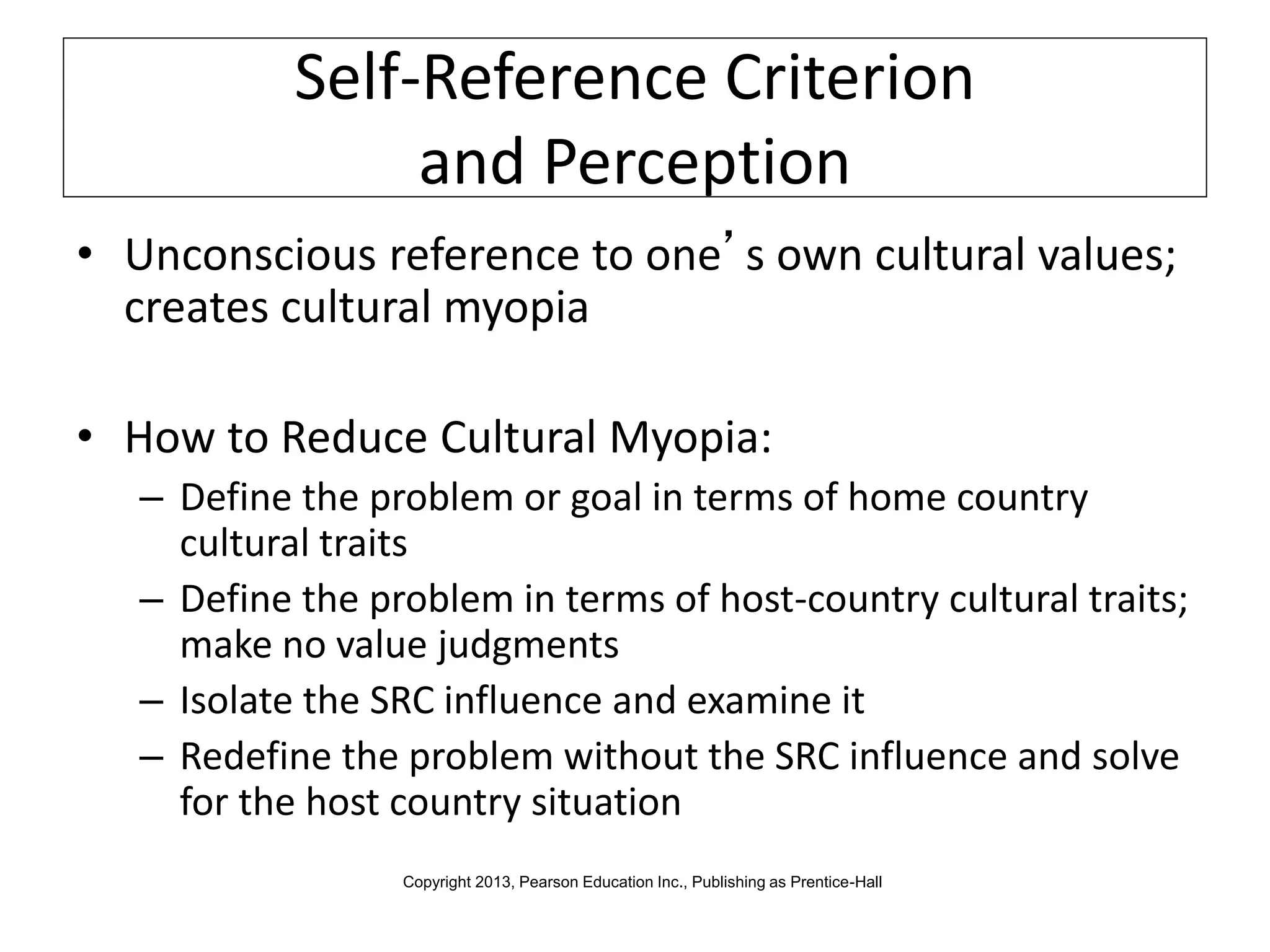 Self-Reference Criterion
and Perception
• Unconscious reference to one’s own cultural values;
creates cultural myopia
• How to Reduce Cultural Myopia:
– Define the problem or goal in terms of home country
cultural traits
– Define the problem in terms of host-country cultural traits;
make no value judgments
– Isolate the SRC influence and examine it
– Redefine the problem without the SRC influence and solve
for the host country situation
Copyright 2013, Pearson Education Inc., Publishing as Prentice-Hall
 