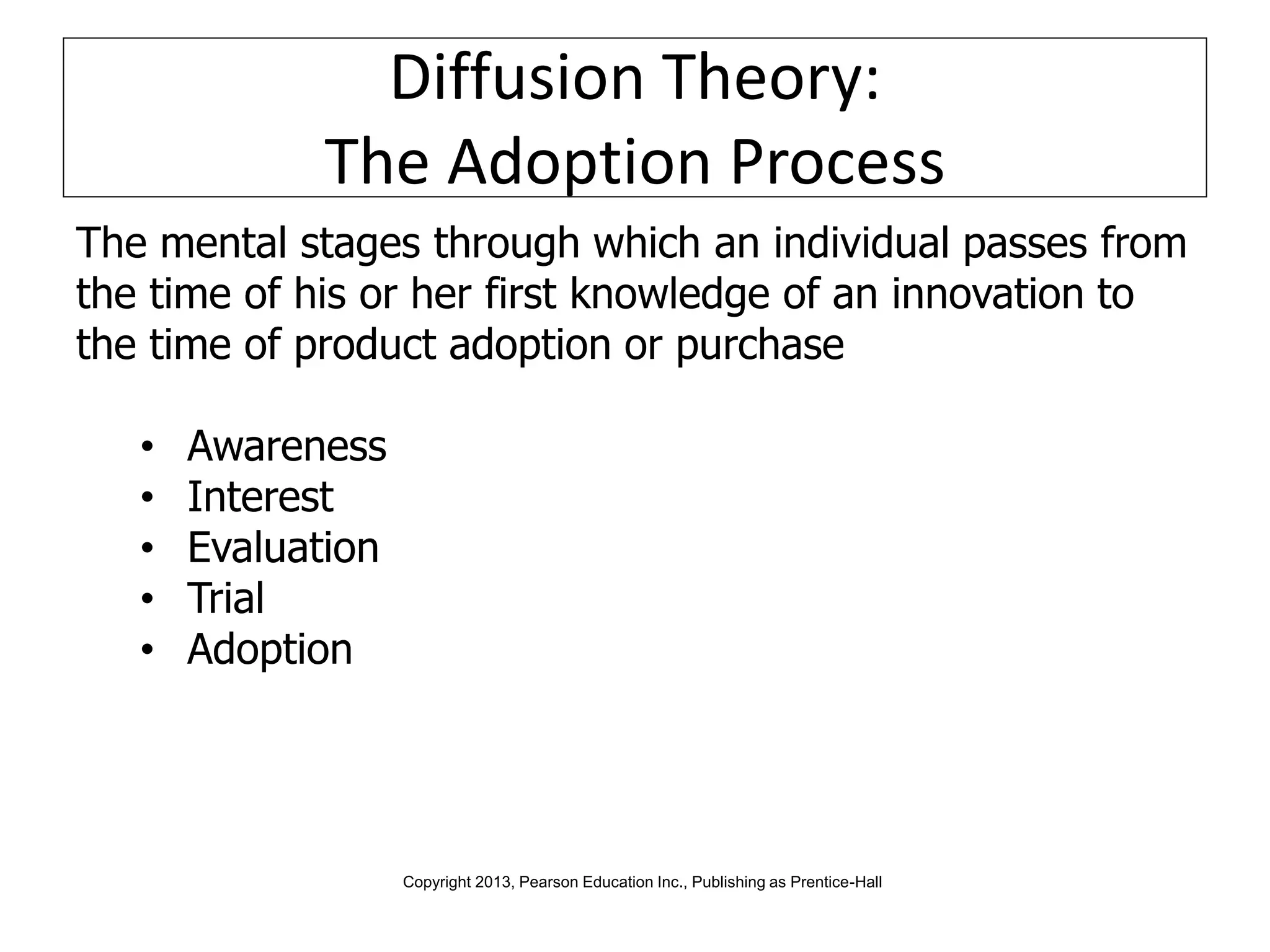 Diffusion Theory:
The Adoption Process
The mental stages through which an individual passes from
the time of his or her first knowledge of an innovation to
the time of product adoption or purchase
• Awareness
• Interest
• Evaluation
• Trial
• Adoption
Copyright 2013, Pearson Education Inc., Publishing as Prentice-Hall
 
