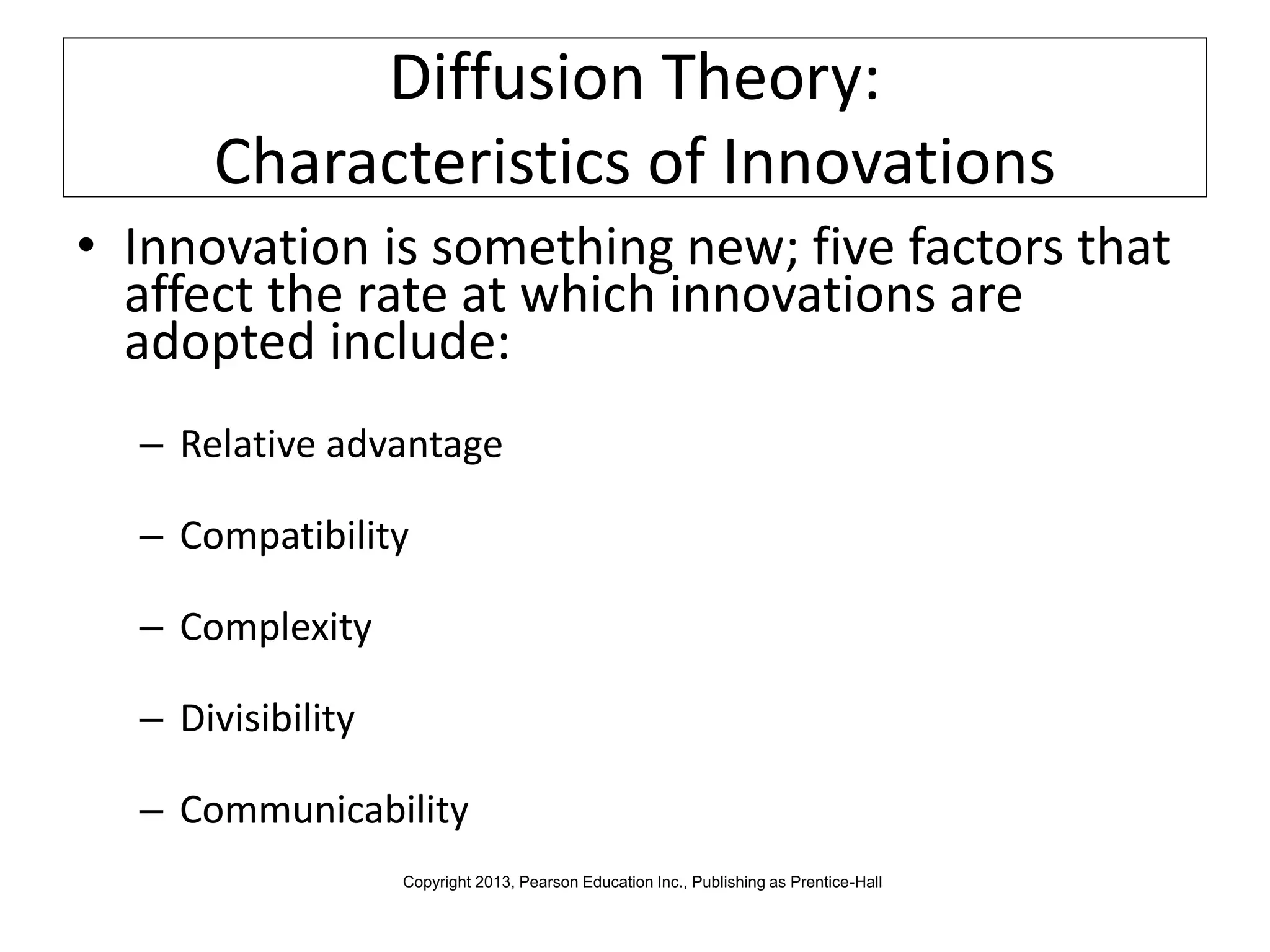 Diffusion Theory:
Characteristics of Innovations
• Innovation is something new; five factors that
affect the rate at which innovations are
adopted include:
– Relative advantage
– Compatibility
– Complexity
– Divisibility
– Communicability
Copyright 2013, Pearson Education Inc., Publishing as Prentice-Hall
 