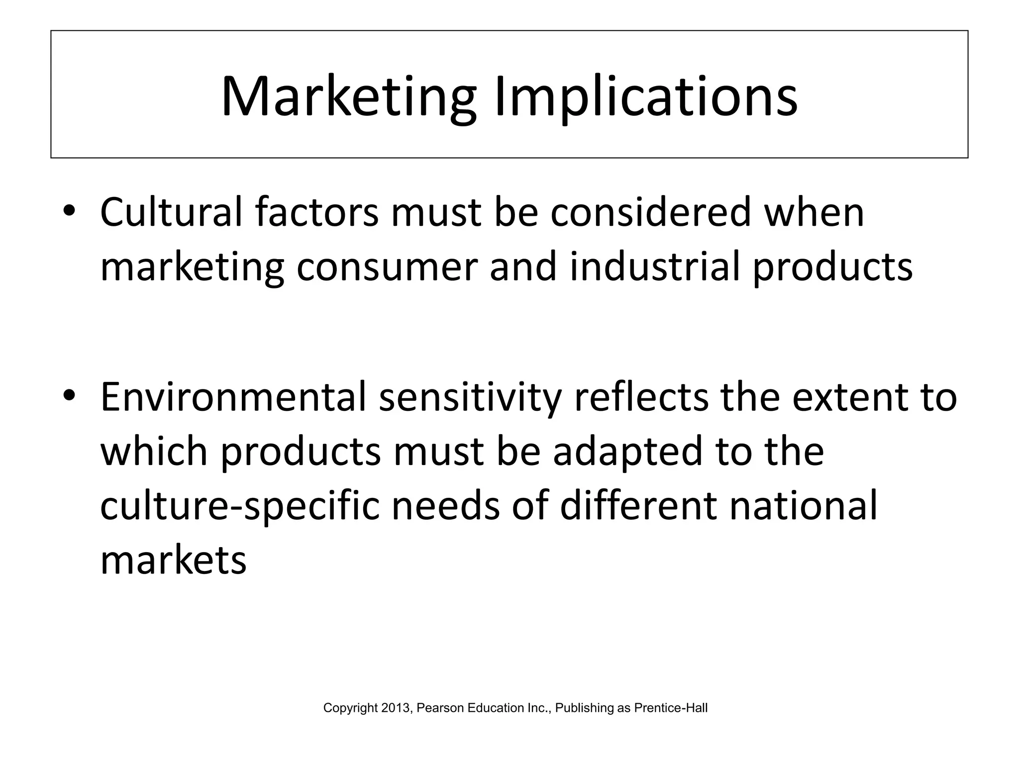 Marketing Implications
• Cultural factors must be considered when
marketing consumer and industrial products
• Environmental sensitivity reflects the extent to
which products must be adapted to the
culture-specific needs of different national
markets
Copyright 2013, Pearson Education Inc., Publishing as Prentice-Hall
 