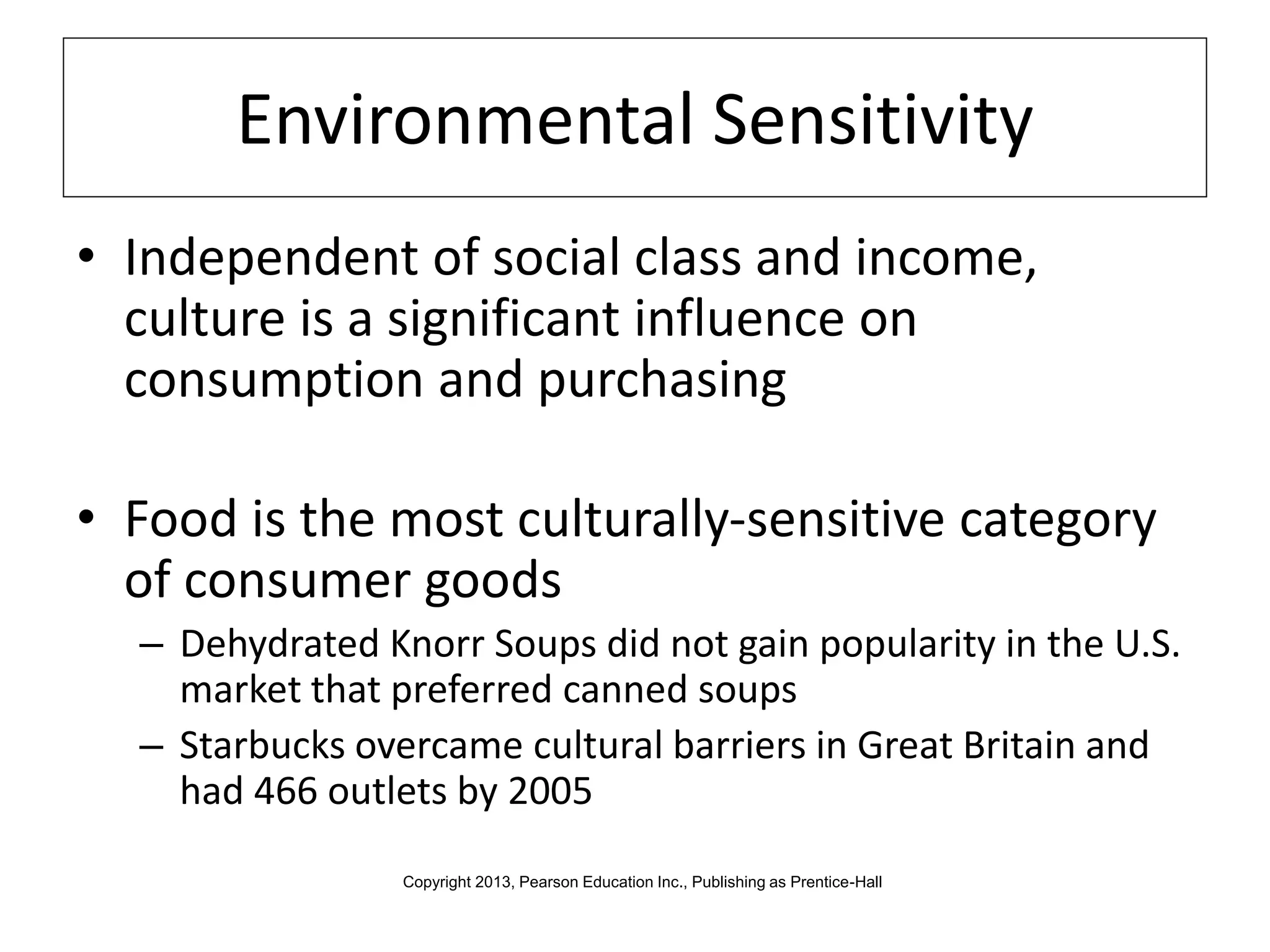 Environmental Sensitivity
• Independent of social class and income,
culture is a significant influence on
consumption and purchasing
• Food is the most culturally-sensitive category
of consumer goods
– Dehydrated Knorr Soups did not gain popularity in the U.S.
market that preferred canned soups
– Starbucks overcame cultural barriers in Great Britain and
had 466 outlets by 2005
Copyright 2013, Pearson Education Inc., Publishing as Prentice-Hall
 