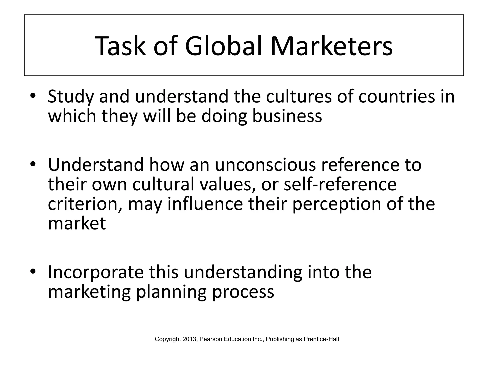 Task of Global Marketers
• Study and understand the cultures of countries in
which they will be doing business
• Understand how an unconscious reference to
their own cultural values, or self-reference
criterion, may influence their perception of the
market
• Incorporate this understanding into the
marketing planning process
Copyright 2013, Pearson Education Inc., Publishing as Prentice-Hall
 