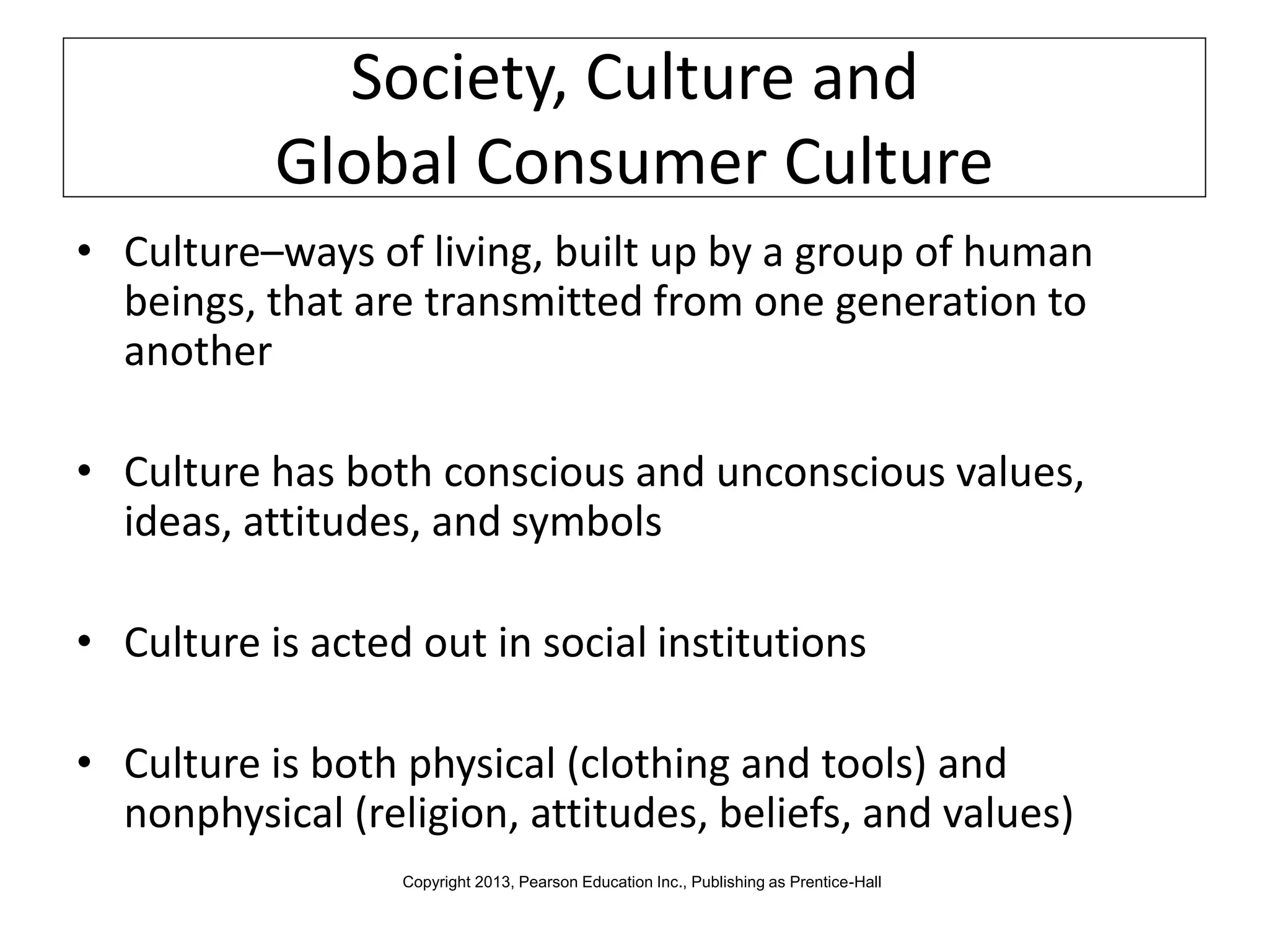 Society, Culture and
Global Consumer Culture
• Culture–ways of living, built up by a group of human
beings, that are transmitted from one generation to
another
• Culture has both conscious and unconscious values,
ideas, attitudes, and symbols
• Culture is acted out in social institutions
• Culture is both physical (clothing and tools) and
nonphysical (religion, attitudes, beliefs, and values)
Copyright 2013, Pearson Education Inc., Publishing as Prentice-Hall
 