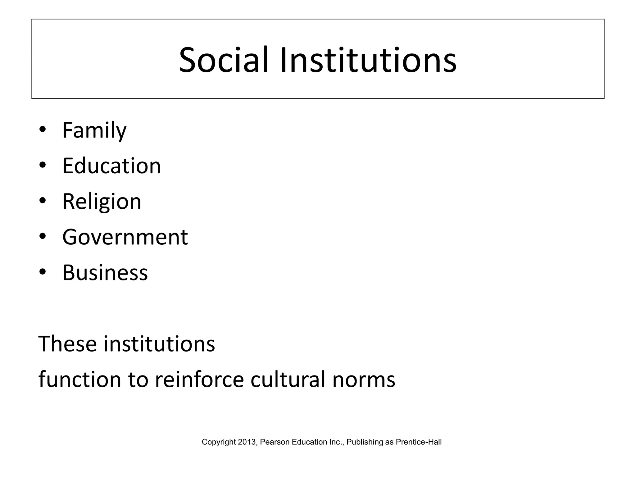 Social Institutions
• Family
• Education
• Religion
• Government
• Business
These institutions
function to reinforce cultural norms
Copyright 2013, Pearson Education Inc., Publishing as Prentice-Hall
 