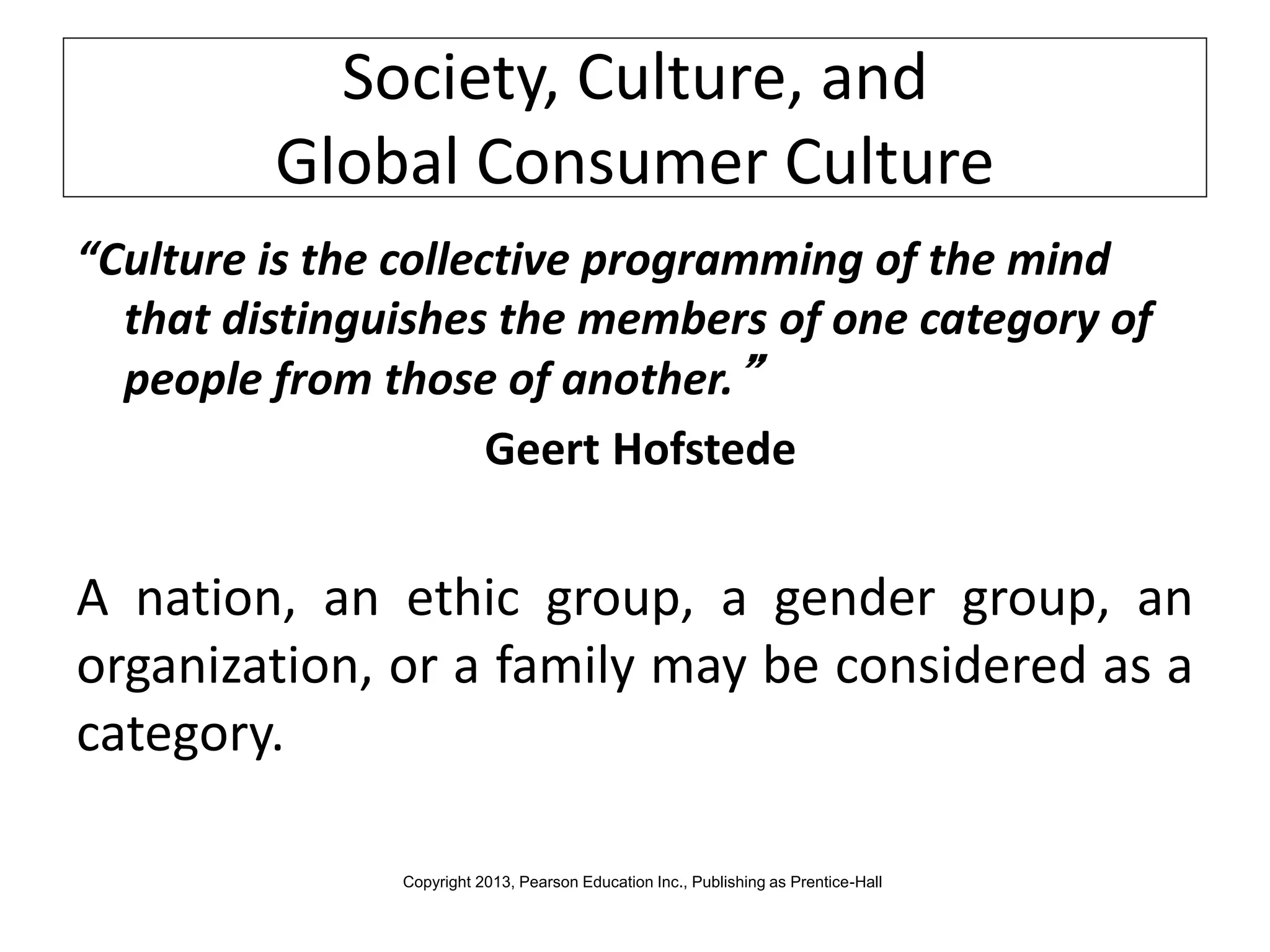Society, Culture, and
Global Consumer Culture
“Culture is the collective programming of the mind
that distinguishes the members of one category of
people from those of another.”
Geert Hofstede
A nation, an ethic group, a gender group, an
organization, or a family may be considered as a
category.
Copyright 2013, Pearson Education Inc., Publishing as Prentice-Hall
 