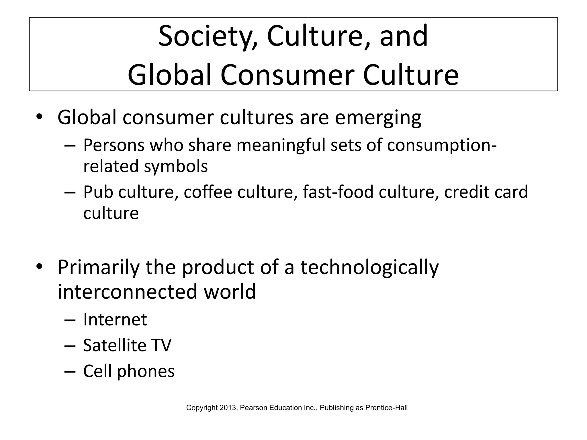 Society, Culture, and
Global Consumer Culture
• Global consumer cultures are emerging
– Persons who share meaningful sets of consumption-
related symbols
– Pub culture, coffee culture, fast-food culture, credit card
culture
• Primarily the product of a technologically
interconnected world
– Internet
– Satellite TV
– Cell phones
Copyright 2013, Pearson Education Inc., Publishing as Prentice-Hall
 