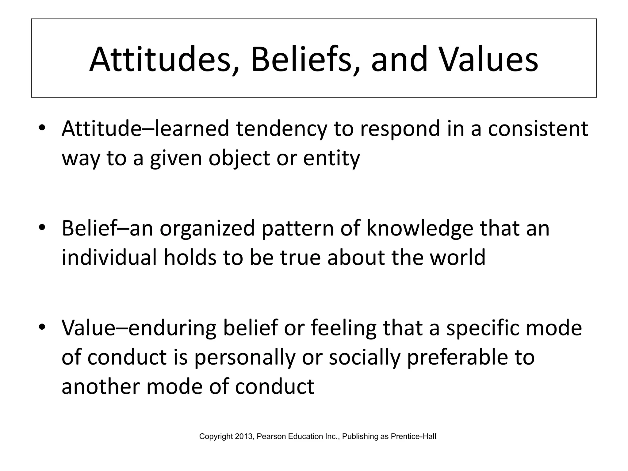 Attitudes, Beliefs, and Values
• Attitude–learned tendency to respond in a consistent
way to a given object or entity
• Belief–an organized pattern of knowledge that an
individual holds to be true about the world
• Value–enduring belief or feeling that a specific mode
of conduct is personally or socially preferable to
another mode of conduct
Copyright 2013, Pearson Education Inc., Publishing as Prentice-Hall
 