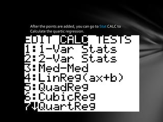 After the points are added, you can go to StatCALC to Calculate the quartic regression.