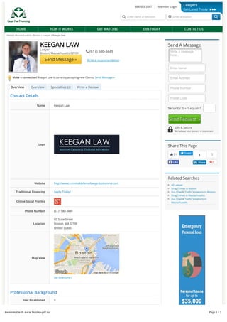 Home » Massachusetts » Boston » Lawyer » Keegan Law
Make a connection! Keegan Law is currently accepting new Clients. Send Message »
OverviewOverview Specialties (Specialties (22)) Write a ReviewWrite a Review
KEEGAN LAW
Lawyer
Boston, Massachusetts 02109
 (617) 580-3449
Send Message » Write a recommendation
Write a message
here...
Security: 3 + 1 equals?
Send A Message
Enter Name
Email Address
Phone Number
Postal Code
Send Request »
Safe & Secure
We believe your privacy is important
Share This Page
21
LikeLike
Tweet
01
ShareShare
Related Searches
All Lawyer
Drug Crimes in Boston
Dui / Dwi & Tra c Violations in Boston
Drug Crimes in Massachusetts
Dui / Dwi & Tra c Violations in
Massachusetts
888-503-3347 Member Login
Enter name or keyword Enter a location
HOME HOW IT WORKS GET MATCHED JOIN TODAY CONTACT US
Lawyers
Get Listed Today
Contact Details
Professional Background
Year Established 0
FREE Credit Report - Check It Before You Apply!
Name Keegan Law
Logo
Website http://www.criminaldefenselawyerbostonma.com
Traditional Financing Apply Today!
Online Social Pro les
Phone Number (617) 580-3449
Location
Map View
Get Directions »
60 State Street
Boston, MA 02109
United States
OverviewOverview
Generated with www.html-to-pdf.net Page 1 / 2
 