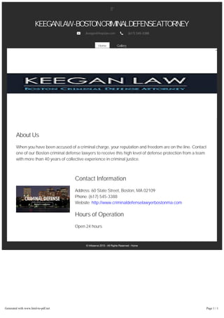 Gallery
© Infoserve 2015 ­ All Rights Reserved ­ Home
KEEGANLAW-BOSTONCRIMINALDEFENSEATTORNEY
Jkeegan@knpclaw.com (617) 545-3388
Home
About Us
When you have been accused of a criminal charge, your reputation and freedom are on the line. Contact
one of our Boston criminal defense lawyers to receive this high level of defense protection from a team
with more than 40 years of collective experience in criminal justice.
Contact Information
Address: 60 State Street, Boston, MA 02109
Phone: (617) 545-3388
Website: http://www.criminaldefenselawyerbostonma.com
Hours of Operation
Open 24 hours
Generated with www.html-to-pdf.net Page 1 / 1
 