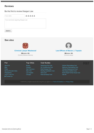 Your name     
Your comments regarding Keegan Law
Reviews
Be the first to review Keegan Law
Submit »
Fixr
Fixr
About Us
Blog
Press
Service Provider Index
Infographics
Log in / Join Fixr
 Contact Us
Top Cities
Top Cities
Boston
Houston
San Francisco
New York
Los Angeles
Chicago
Cost Guides
Cost Guides
Swimming Pool Cost
Air Conditioning Cost
Build Garage Cost
Roofing Installation Cost
Deck Cost
Pave Driveway Cost
Kitchen Remodeling Cost
Bathroom Remodeling Cost
Window Replacement Cost
New Space Addition Cost
Build Single-Family House Cost
See All
Criminal Lawyer Westwood
Boston, MA
Criminal Defense Attorney
Law Offices of Steven J. Topazio
Boston, MA
Criminal Lawyer
See also
© 2016 Fixr, all rights reserved. By using Fixr you agree to our Terms & Conditions and Privacy Policy
Generated with www.html-to-pdf.net Page 2 / 2
 