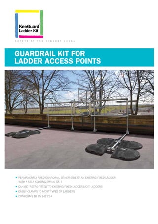 GUARDRAIL KIT FOR
•	PERMANENTLY FIXED GUARDRAIL EITHER SIDE OF AN EXISTING FIXED LADDER
WITH A SELF-CLOSING SWING GATE
•	CAN BE “RETRO-FITTED”TO EXISTING FIXED LADDERS/CAT LADDERS
•	EASILY CLAMPS TO MOST TYPES OF LADDERS
•	CONFORMS TO EN 14122-4
S A F E T Y A T T H E H I G H E S T L E V E L
LADDER ACCESS POINTS
 