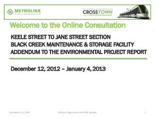 Welcome to the Online Consultation
 KEELE STREET TO JANE STREET SECTION
 BLACK CREEK MAINTENANCE & STORAGE FACILITY
 ADDENDUM TO THE ENVIRONMENTAL PROJECT REPORT

 December 12, 2012 – January 4, 2013




December 12, 2012   Western Alignment and MSF Update   1
 