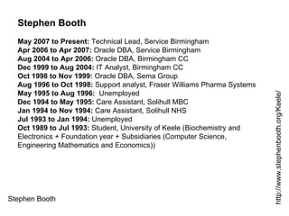 Stephen Booth http://www.stephenbooth.org/Keele/ Stephen Booth May 2007 to Present:  Technical Lead, Service Birmingham Apr 2006 to Apr 2007:  Oracle DBA, Service Birmingham Aug 2004 to Apr 2006:  Oracle DBA, Birmingham CC Dec 1999 to Aug 2004:  IT Analyst, Birmingham CC Oct 1998 to Nov 1999:  Oracle DBA, Sema Group Aug 1996 to Oct 1998:  Support analyst, Fraser Williams Pharma Systems May 1995 to Aug 1996:   Unemployed Dec 1994 to May 1995:  Care Assistant, Solihull MBC Jan 1994 to Nov 1994:  Care Assistant, Solihull NHS Jul 1993 to Jan 1994:  Unemployed Oct 1989 to Jul 1993:  Student, University of Keele (Biochemistry and Electronics + Foundation year + Subsidiaries (Computer Science, Engineering Mathematics and Economics)) 