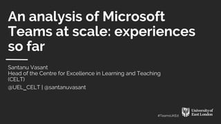 #TeamsUKEd
An analysis of Microsoft
Teams at scale: experiences
so far
Santanu Vasant
Head of the Centre for Excellence in Learning and Teaching
(CELT)
@UEL___CELT | @santanuvasant
 