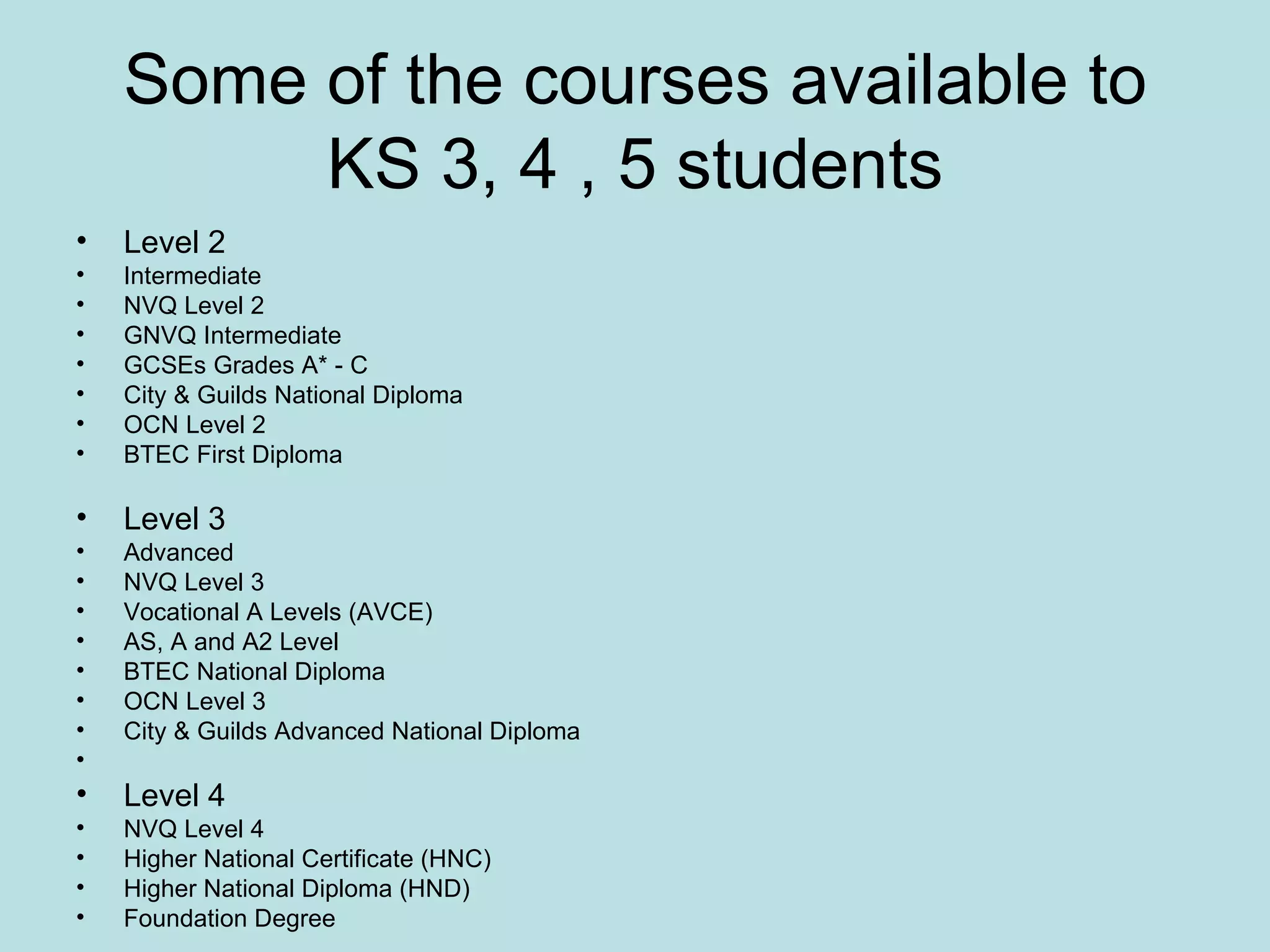Some of the courses available to KS 3, 4 , 5 students Level 2 Intermediate NVQ Level 2  GNVQ Intermediate  GCSEs Grades A* - C  City & Guilds National Diploma  OCN Level 2  BTEC First Diploma Level 3 Advanced NVQ Level 3  Vocational A Levels (AVCE)  AS, A and A2 Level  BTEC National Diploma  OCN Level 3  City & Guilds Advanced National Diploma   Level 4 NVQ Level 4  Higher National Certificate (HNC)  Higher National Diploma (HND)  Foundation Degree 