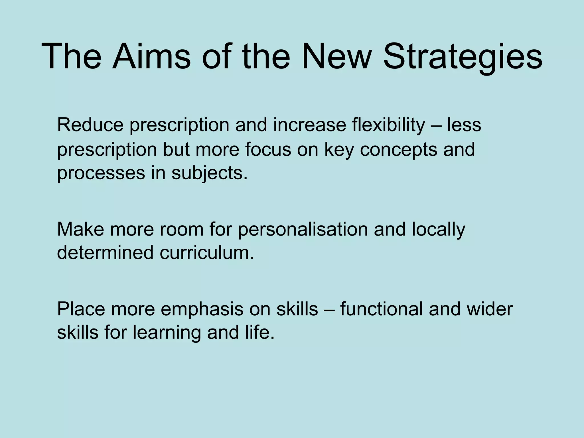 The Aims of the New Strategies Reduce prescription and increase flexibility – less prescription but more focus on key concepts and processes in subjects. Make more room for personalisation and locally determined curriculum.  Place more emphasis on skills – functional and wider skills for learning and life.  