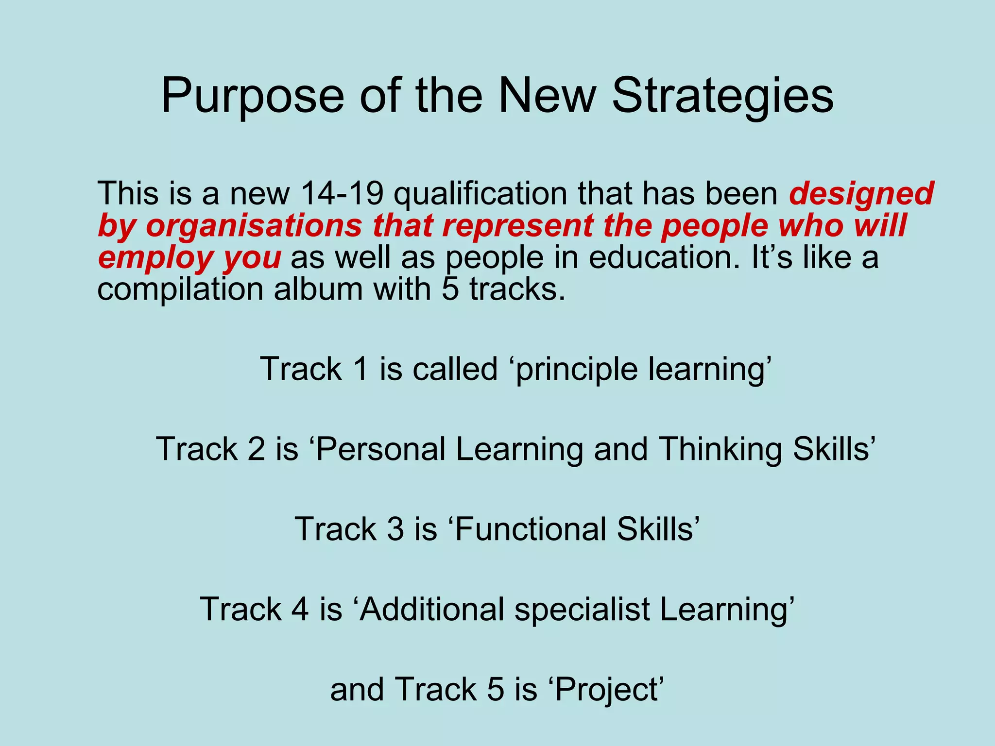 Purpose of the New Strategies This is a new 14-19 qualification that has been  designed by organisations that represent the people who will employ you  as well as people in education. It’s like a compilation album with 5 tracks. Track 1 is called ‘principle learning’ Track 2 is ‘Personal Learning and Thinking Skills’ Track 3 is ‘Functional Skills’ Track 4 is ‘Additional specialist Learning’ and Track 5 is ‘Project’ 