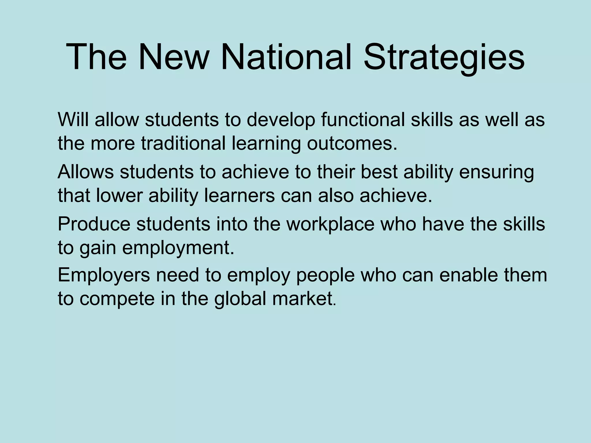The New National Strategies Will allow students to develop functional skills as well as the more traditional learning outcomes. Allows students to achieve to their best ability ensuring that lower ability learners can also achieve. Produce students into the workplace who have the skills to gain employment. Employers need to employ people who can enable them to compete in the global market . 