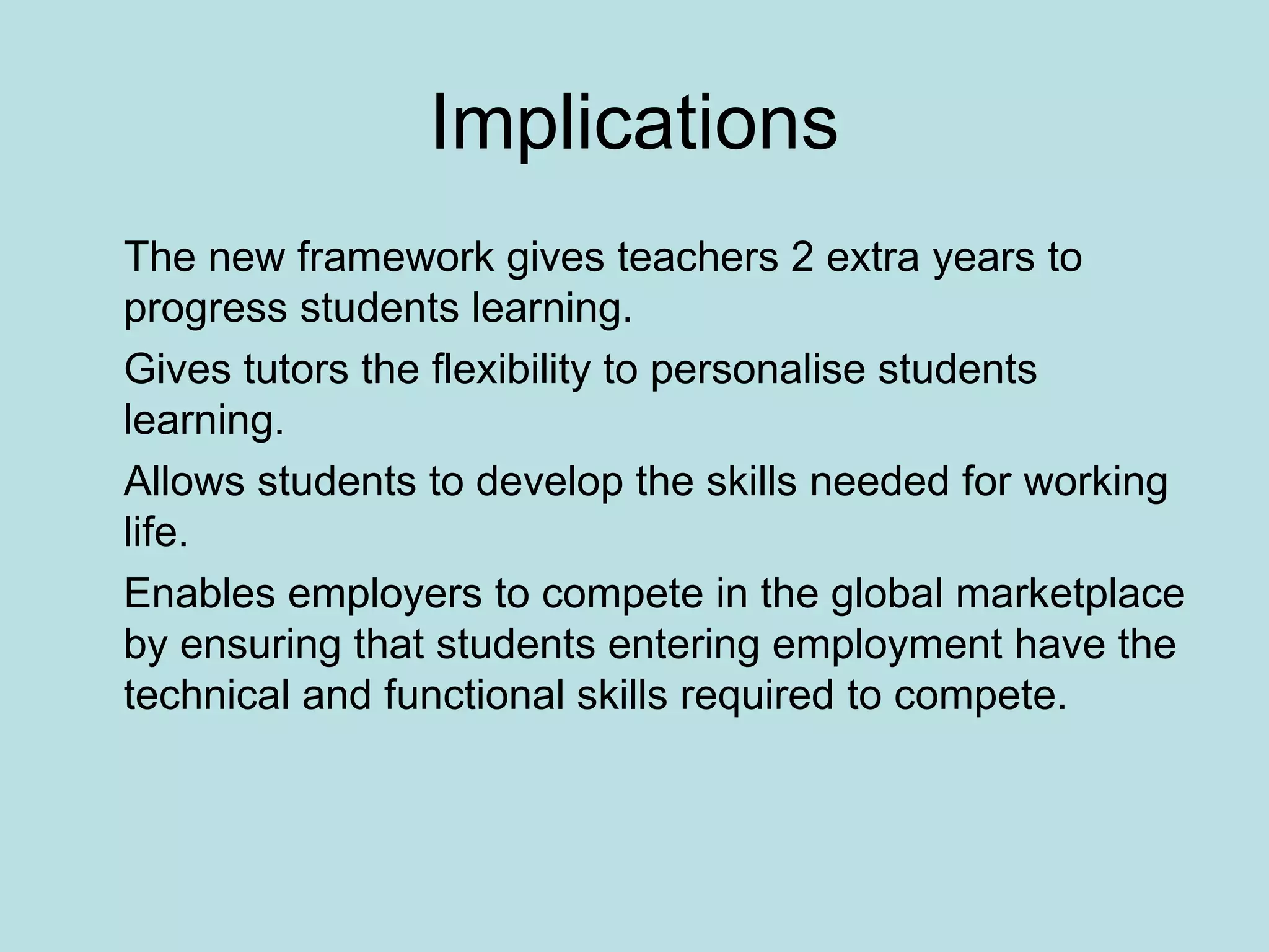 Implications The new framework gives teachers 2 extra years to progress students learning. Gives tutors the flexibility to personalise students learning. Allows students to develop the skills needed for working life. Enables employers to compete in the global marketplace by ensuring that students entering employment have the technical and functional skills required to compete. 