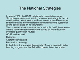 The National Strategies In March 2008, the DCSF published a consultation paper, 'Promoting achievement, valuing success: A strategy for 14-19 qualifications', which sets out the our intention to create a more streamlined and more understandable qualifications system for young people aged 14-19 in England. The consultation document set out a vision for 2013, by when we want to have a streamlined system based on four nationally-available qualification routes:  GCSE and A-Level;  Diplomas;  Apprenticeships; and  Foundation Learning.  In the future, the we want the majority of young people to follow learning programmes that fall within one of these four routes. 