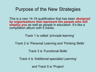 Purpose of the New Strategies This is a new 14-19 qualification that has been  designed by organisations that represent the people who will employ you  as well as people in education. It’s like a compilation album with 5 tracks. Track 1 is called ‘principle learning’ Track 2 is ‘Personal Learning and Thinking Skills’ Track 3 is ‘Functional Skills’ Track 4 is ‘Additional specialist Learning’ and Track 5 is ‘Project’ 