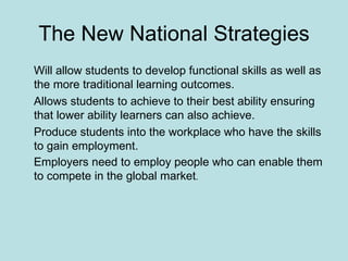 The New National Strategies Will allow students to develop functional skills as well as the more traditional learning outcomes. Allows students to achieve to their best ability ensuring that lower ability learners can also achieve. Produce students into the workplace who have the skills to gain employment. Employers need to employ people who can enable them to compete in the global market . 