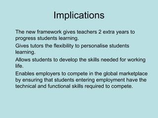 Implications The new framework gives teachers 2 extra years to progress students learning. Gives tutors the flexibility to personalise students learning. Allows students to develop the skills needed for working life. Enables employers to compete in the global marketplace by ensuring that students entering employment have the technical and functional skills required to compete. 