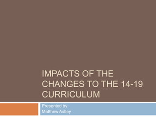 Impacts of the Changes to the 14-19 curriculum Presented by Matthew Astley 